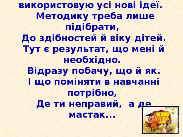 Працюючи над темою своєю, використовую усі нові ідеї.  Методику треба лише підібрати,  До здібностей й віку дітей.  Тут є результат, що мені й необхідно.  Відразу побачу, що й як.  І що поміняти в навчанні потрібно,  Де ти неправий, а де мастак...