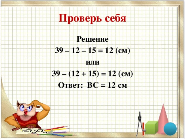 Проверь себя Решение 39 – 12 – 15 = 12 (см) или 39 – (12 + 15) = 12 (см) Ответ: ВС = 12 см