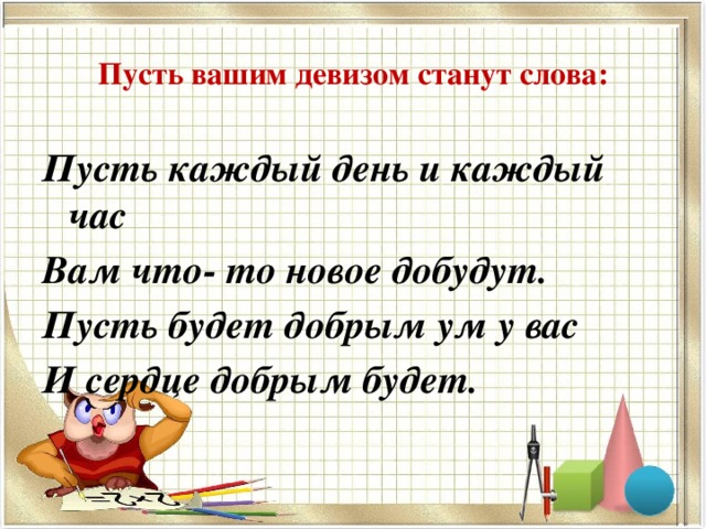 Пусть вашим девизом станут слова: Пусть каждый день и каждый час Вам что- то новое добудут. Пусть будет добрым ум у вас И сердце добрым будет.