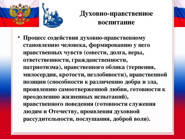 Духовно-нравственное воспитание Процесс содействия духовно-нравственному становлению человека, формированию у него нравственных чувств (совести, долга, веры, ответственности, гражданственности, патриотизма), нравственного облика (терпения, милосердия, кротости, незлобивости), нравственной позиции (способности к различению добра и зла, проявлению самоотверженной любви, готовности к преодолению жизненных испытаний), нравственного поведения (готовности служения людям и Отечеству, проявления духовной рассудительности, послушания, доброй воли). 