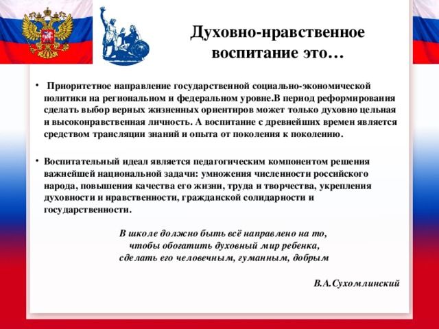    Духовно-нравственное воспитание это…  Приоритетное направление государственной социально-экономической политики на региональном и федеральном уровне.В период реформирования сделать выбор верных жизненных ориентиров может только духовно цельная и высоконравственная личность. А воспитание с древнейших времен является средством трансляции знаний и опыта от поколения к поколению.  Воспитательный идеал является педагогическим компонентом решения важнейшей национальной задачи: умножения численности российского народа, повышения качества его жизни, труда и творчества, укрепления духовности и нравственности, гражданской солидарности и государственности.  В школе должно быть всё направлено на то,  чтобы обогатить духовный мир ребенка,  сделать его человечным, гуманным, добрым В.А.Сухомлинский 