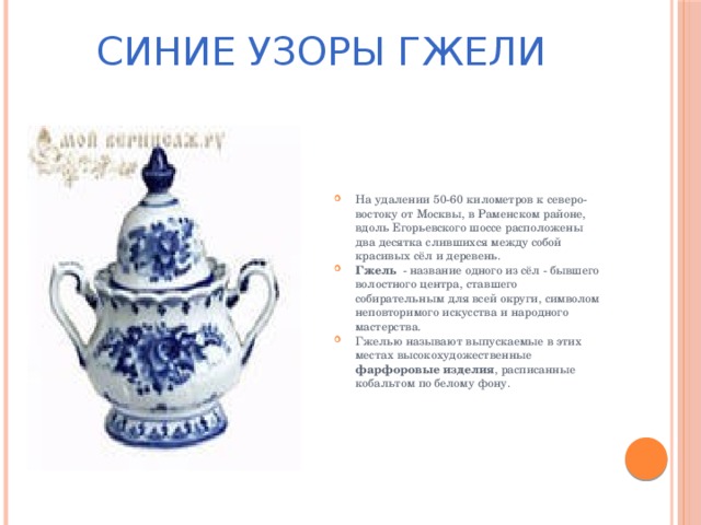 СИНИЕ УЗОРЫ ГЖЕЛИ На удалении 50-60 километров к северо-востоку от Москвы, в Раменском районе, вдоль Егорьевского шоссе расположены два десятка слившихся между собой красивых сёл и деревень. Гжель   - название одного из сёл - бывшего волостного центра, ставшего собирательным для всей округи, символом неповторимого искусства и народного мастерства. Гжелью называют выпускаемые в этих местах высокохудожественные фарфоровые изделия , расписанные кобальтом по белому фону.  