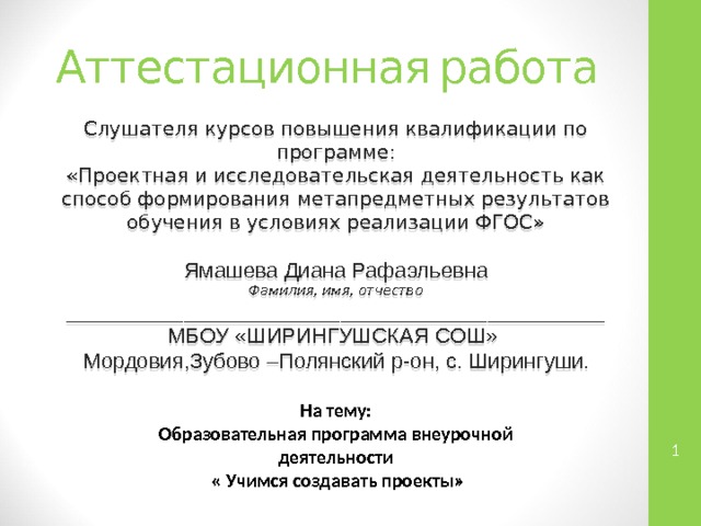 Аттестационная работа Слушателя курсов повышения квалификации по программе: «Проектная и исследовательская деятельность как способ формирования метапредметных результатов обучения в условиях реализации ФГОС» Ямашева Диана Рафаэльевна Фамилия, имя, отчество _______________________________________________________ МБОУ «ШИРИНГУШСКАЯ СОШ» Мордовия,Зубово –Полянский р-он, с. Ширингуши . На тему: Образовательная программа внеурочной деятельности  « Учимся создавать проекты»   