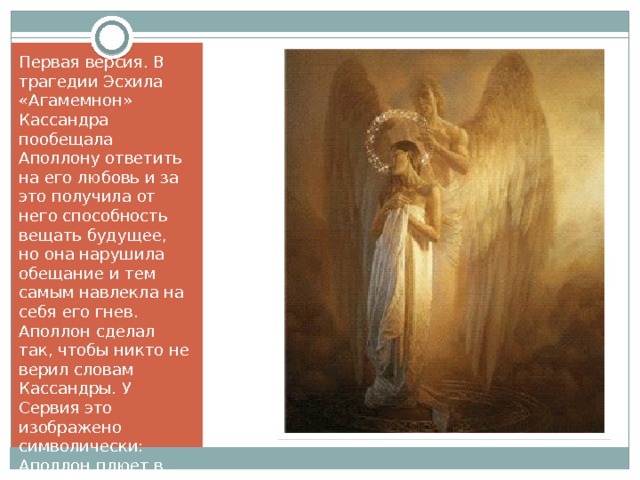 Первая версия. В трагедии Эсхила «Агамемнон» Кассандра пообещала Аполлону ответить на его любовь и за это получила от него способность вещать будущее, но она нарушила обещание и тем самым навлекла на себя его гнев. Аполлон сделал так, чтобы никто не верил словам Кассандры. У Сервия это изображено символически: Аполлон плюет в рот девушке. 