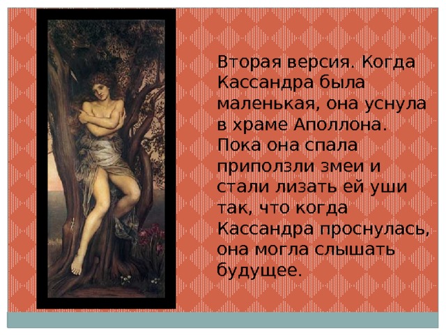 Вторая версия. Когда Кассандра была маленькая, она уснула в храме Аполлона. Пока она спала приползли змеи и стали лизать ей уши так, что когда Кассандра проснулась, она могла слышать будущее. 