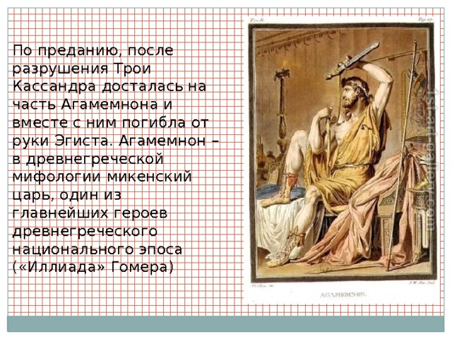 По преданию, после разрушения Трои Кассандра досталась на часть Агамемнона и вместе с ним погибла от руки Эгиста. Агамемнон – в древнегреческой мифологии микенский царь, один из главнейших героев древнегреческого национального эпоса («Иллиада» Гомера) 