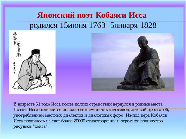 Японский поэт Кобаяси Исса родился 15июня 1763- 5января 1828 В возрасте 51 года Исса после долгих странствий вернулся в родные места.  Поэзия Исса отличается использованием личных мотивов, детской простотой, употреблением местных диалектов и диалоговых форм. Из-под пера Кобаяси Исса появилось на свет более 20000 стихотворений и огромное количество рисунков 