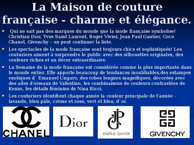 La Maison de couture française - charme et élégance.  Q u i ne sait pas des marques du monde que la mode française symbolise!  Christian Dior, Yves Saint Laurent, Roger Vivier, J e an P a ul Gautier, Coco Chanel, Givenchy – on peut continue r la liste.  Les spectacles de la mode française sont toujours chics et sophistiqués! Les couturiers aiment à surprendre le public avec des silhouettes originales, des couleurs riches et un décor extraordinaire. La Semaine de la mode française est considérée comme la plus importante dans le monde entier. Elle apporte beaucoup de tendances inoubliables,des estampes exotiques d` Emanuel Ungaro, des robes longues magnifiques, décorées avec des ailes d'oiseaux de Valentino, les combinaisons de couleurs contrastées de Kenzo, les détails féminins de Nina Ricci. Les couturiers identifient chaque année la couleur principale de l'année - lavande, bleu pâle, crème et rose, vert et bleu, d`or.  