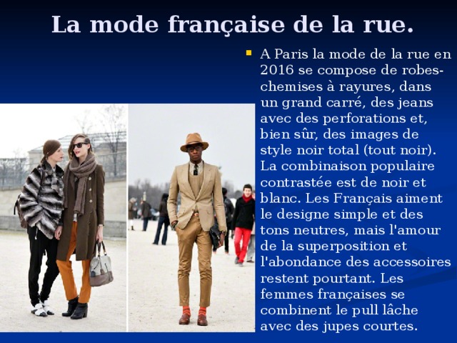  La mode f rançais e de la rue . A Paris la mode de la rue en 2016 se compose de robes- chemises à rayures, dans un grand carré, des jeans avec des perforations et, bien sûr, des images de style noir total (tout noir). La combinaison populaire contrastée est de noir et blanc. Les Français aiment le design e simple et des tons neutres, mais l'amour de la superposition et l'abondance des accessoires restent pourtant. Les femmes françaises se combinent le pull lâche avec des jupes courtes.  