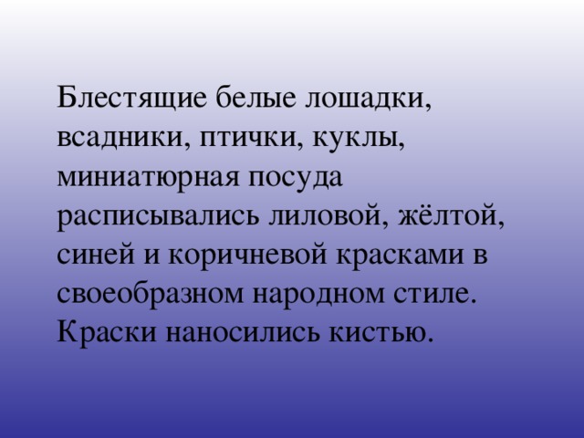 Блестящие белые лошадки, всадники, птички, куклы, миниатюрная посуда расписывались лиловой, жёлтой, синей и коричневой красками в своеобразном народном стиле. Краски наносились кистью.