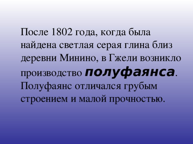 После 1802 года, когда была найдена светлая серая глина близ деревни Минино, в Гжели возникло производство полуфаянса . Полуфаянс отличался грубым строением и малой прочностью.