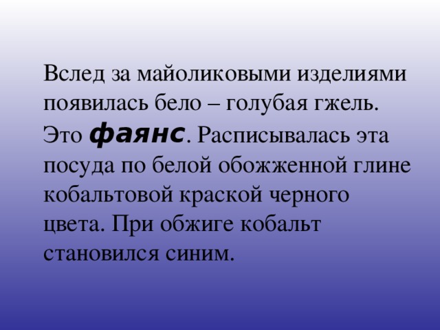Вслед за майоликовыми изделиями появилась бело – голубая гжель. Это фаянс . Расписывалась эта посуда по белой обожженной глине кобальтовой краской черного цвета. При обжиге кобальт становился синим.