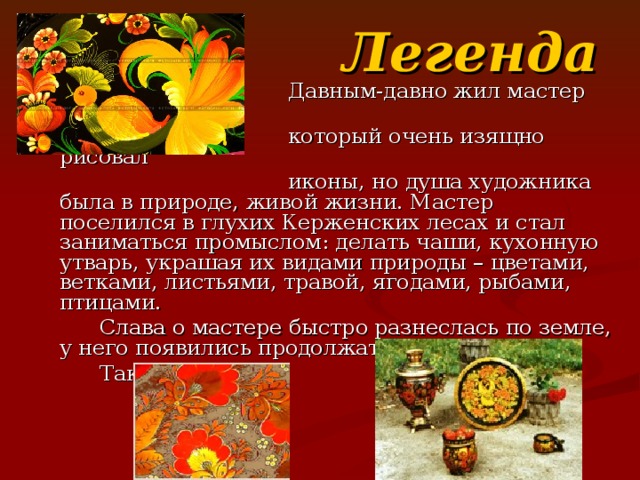 Легенда  Давным-давно жил мастер икон,  который очень изящно рисовал  иконы, но душа художника была в природе, живой жизни. Мастер поселился в глухих Керженских лесах и стал заниматься промыслом: делать чаши, кухонную утварь, украшая их видами природы – цветами, ветками, листьями, травой, ягодами, рыбами, птицами.  Слава о мастере быстро разнеслась по земле, у него появились продолжатели его ремесла.  Такова легенда.