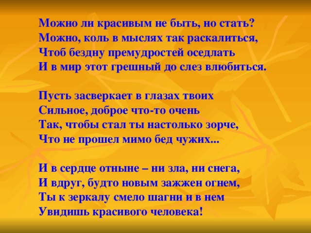 Можно ли красивым не быть, но стать? Можно, коль в мыслях так раскалиться, Чтоб бездну премудростей оседлать И в мир этот грешный до слез влюбиться.  Пусть засверкает в глазах твоих Сильное, доброе что-то очень Так, чтобы стал ты настолько зорче, Что не прошел мимо бед чужих...  И в сердце отныне – ни зла, ни снега, И вдруг, будто новым зажжен огнем, Ты к зеркалу смело шагни и в нем Увидишь красивого человека! 
