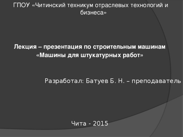  ГПОУ «Читинский техникум отраслевых технологий и бизнеса» Лекция – презентация по строительным машинам «Машины для штукатурных работ» Разработал: Батуев Б. Н. – преподаватель Чита - 2015 