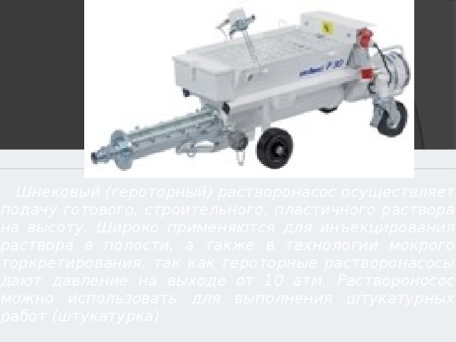   Шнековый (героторный) растворонасос осуществляет подачу готового, строительного, пластичного раствора на высоту. Широко применяются для инъекцирования раствора в полости, а также в технологии мокрого торкретирования, так как героторные растворонасосы дают давление на выходе от 10 атм. Раствороносос можно использовать для выполнения штукатурных работ (штукатурка). 