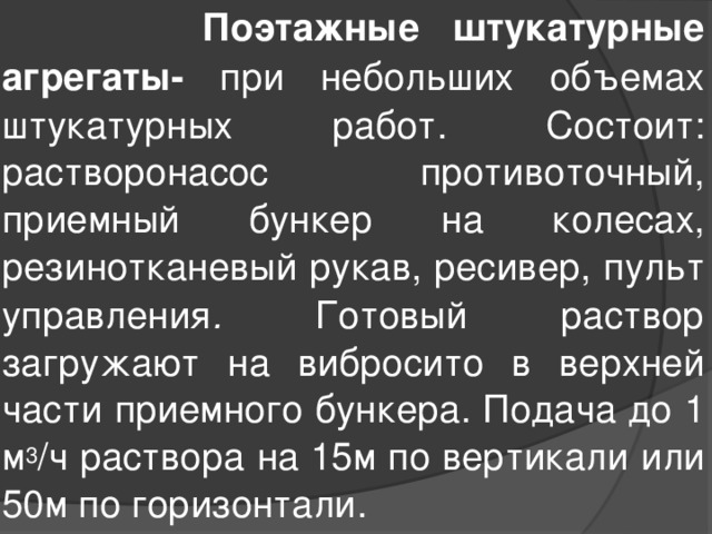  Поэтажные штукатурные агрегаты- при небольших объемах штукатурных работ. Состоит: растворонасос противоточный, приемный бункер на колесах, резинотканевый рукав, ресивер, пульт управления . Готовый раствор загружают на вибросито в верхней части приемного бункера. Подача до 1 м 3 /ч раствора на 15м по вертикали или 50м по горизонтали. 