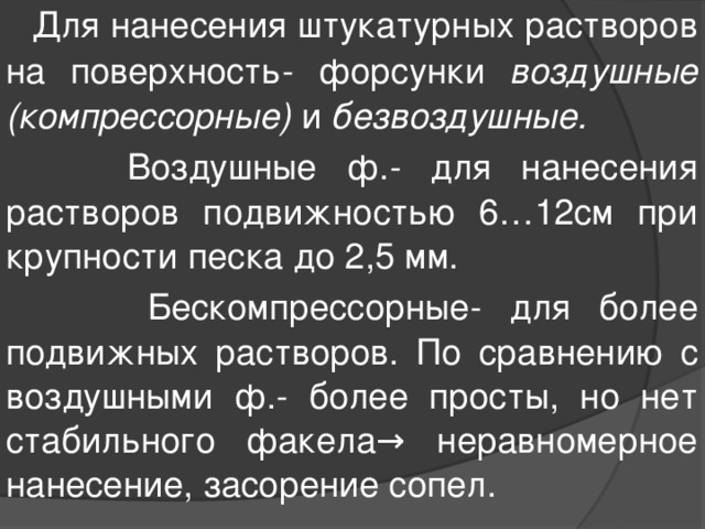  Для нанесения штукатурных растворов на поверхность- форсунки воздушные (компрессорные) и безвоздушные.   Воздушные ф.- для нанесения растворов подвижностью 6…12см при крупности песка до 2,5 мм.  Бескомпрессорные- для более подвижных растворов. По сравнению с воздушными ф.- более просты, но нет стабильного факела → неравномерное нанесение, засорение сопел. 