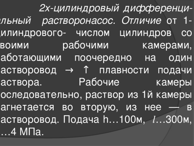  2х-цилиндровый дифференци-альный растворонасос. Отличие от 1-цилиндрового- числом цилиндров со своими рабочими камерами, работающими поочередно на один растворовод →  ↑ плавности подачи раствора. Рабочие камеры последовательно, раствор из 1й камеры нагнетается во вторую, из нее — в растворовод. Подача h…100м, l …300м, p…4 МПа. 