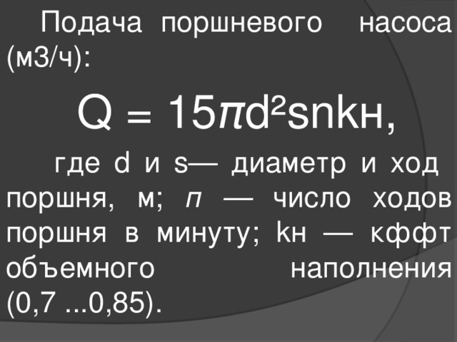  Подача поршневого насоса (м3/ч):  Q = 15 π d²snkн,  где d и s— диаметр и ход поршня, м; п — число ходов поршня в минуту; kн — кффт объемного наполнения (0,7 ...0,85). 
