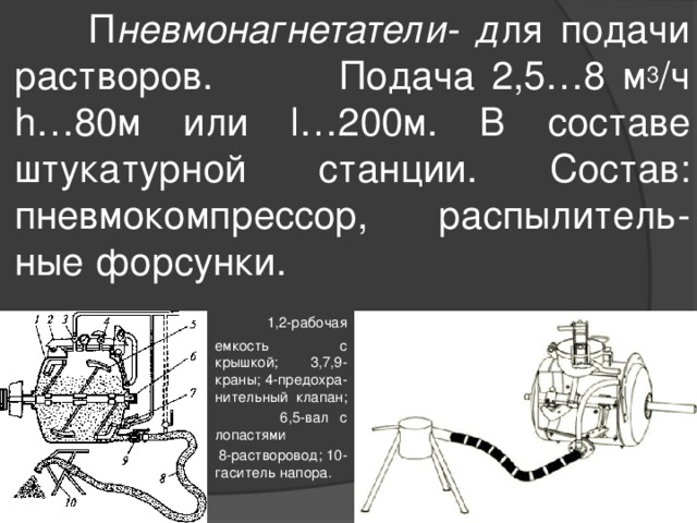  П невмонагнетатели- д ля подачи растворов.  Подача 2,5…8 м 3 /ч h…80м или l…200м. В составе штукатурной станции. Состав: пневмокомпрессор, распылитель-ные форсунки.  1,2-рабочая емкость с крышкой; 3,7,9-краны; 4-предохра-нительный клапан;  6,5-вал с лопастями  8-растворовод; 10-гаситель напора. 