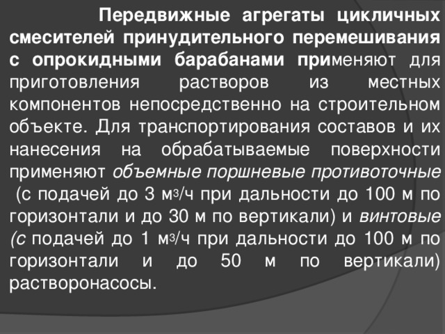  Передвижные агрегаты цикличных смесителей принудительного перемешивания с опрокидными барабанами при меняют для приготовления растворов из местных компонентов непосредственно на строительном объекте. Для транспортирования составов и их нанесения на обрабатываемые поверхности применяют объемные поршневые противоточные (с подачей до 3 м 3 /ч при дальности до 100 м по горизонтали и до 30 м по вертикали) и винтовые (с подачей до 1 м 3 /ч при дальности до 100 м по горизонтали и до 50 м по вертикали) растворонасосы.  