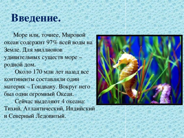 Введение.  Море или, точнее, Мировой океан содержит 97% всей воды на Земле. Для миллионов удивительных существ море – родной дом.  Около 170 млн лет назад все континенты составляли один материк – Гондвану. Вокруг него был один огромный Океан.  Сейчас выделяют 4 океана: Тихий, Атлантический, Индийский и Северный Ледовитый. 