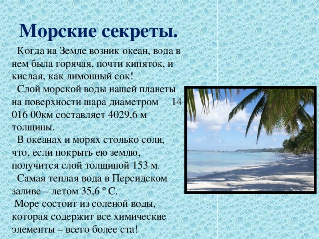 Морские секреты.  Когда на Земле возник океан, вода в нем была горячая, почти кипяток, и кислая, как лимонный сок!  Слой морской воды нашей планеты на поверхности шара диаметром 14 016 00км составляет 4029,6 м толщины.  В океанах и морях столько соли, что, если покрыть ею землю, получится слой толщиной 153 м.  Самая теплая вода в Персидском заливе – летом 35,6 º С.  Море состоит из соленой воды, которая содержит все химические элементы – всего более ста! 