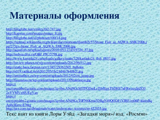 Материалы оформления http://lifeglobe.net/x/entry/0/2-747.jpg http://kapway.com/images/image_8.jpg http://lifeglobe.net/xf/photoset/100/14.png https://upload.wikimedia.org/wikipedia/commons/thumb/5/57/Stone_Fish_at_AQWA_SMC2006.jpg/275px-Stone_Fish_at_AQWA_SMC2006.jpg http://aquafors.ru/uploads/posts/2010-05/1274519724_37.jpg http://redsea.dive.ru/OBJ_PIC/5798.jpg http:// www.kartinki24.ru/uploads/gallery/main/328/kartinki24_fish_0037.jpg http:// review-planet.ru/wp-content/uploads/2012/06/312.jpg http:// static.baza.farpost.ru/v/1385729363505_bulletin http:// s019.radikal.ru/i620/1205/1b/24d467b40b2f.jpg http:// animalbox.ru/wp-content/uploads/2012/02/cit_jump.jpg http:// faunazoo.ru/wp-content/uploads/2011/09/aktiniya.jpg https:// encryptedtbn0.gstatic.com/images?q=tbn:ANd9GcS0TPGDmLzTjbffjpxT6DHS7uFRwzexJpZO32nYYMVx8JUEgVan https:// encryptedtbn2.gstatic.com/images?q=tbn:ANd9GcT0FN4Kmu5DRgN49QODJ1VJRF1m06P-kktiuRqApllcIEme-E3tkg http:// pix.com.ua/db/animals/water/underwater_textures/m-452055.jpg Текс взят из книги Лоры Уэйд «Загадки моря»/ изд. «Росмэн» 