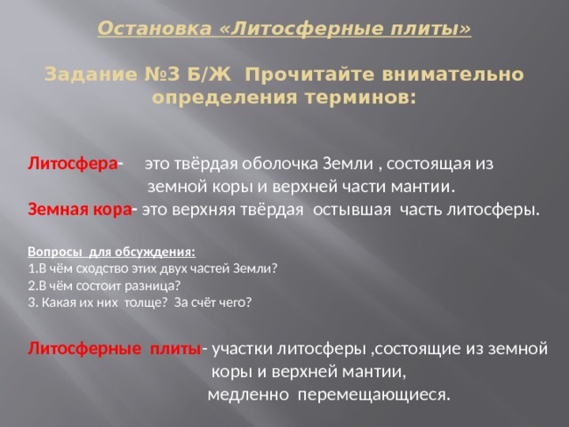 Остановка «Литосферные плиты»   Задание №3 Б/Ж Прочитайте внимательно определения терминов:            Литосфера - это твёрдая оболочка Земли , состоящая из  земной коры и верхней части мантии. Земная кора - это верхняя твёрдая остывшая часть литосферы.  Вопросы для обсуждения: 1.В чём сходство этих двух частей Земли? 2.В чём состоит разница? 3. Какая их них толще? За счёт чего? Литосферные плиты - участки литосферы ,состоящие из земной  коры и верхней мантии,  медленно перемещающиеся. 