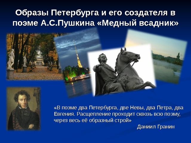 Образы Петербурга и его создателя в поэме А.С.Пушкина «Медный всадник» «В поэме два Петербурга, две Невы, два Петра, два Евгения. Расщепление проходит сквозь всю поэму, через весь её образный строй»  Даниил Гранин 