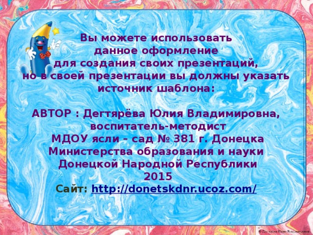 Вы можете использовать данное оформление для создания своих презентаций, но в своей презентации вы должны указать источник шаблона:  Автор : Дегтярёва  Юлия  Владимировна , воспитатель-методист МДОУ ясли – сад № 381 г. Донецка Министерства образования и науки Донецкой Народной Республики 2015 Сайт: http://donetskdnr.ucoz.com/  