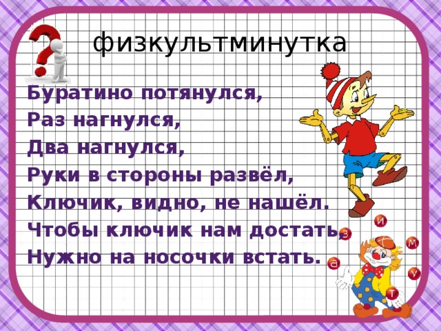 физкультминутка Буратино потянулся, Раз нагнулся, Два нагнулся, Руки в стороны развёл, Ключик, видно, не нашёл. Чтобы ключик нам достать, Нужно на носочки встать. 