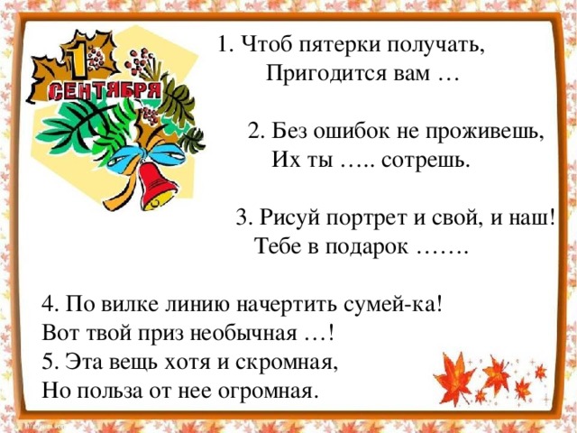 1. Чтоб пятерки получать,  Пригодится вам …  2. Без ошибок не проживешь,  Их ты ….. сотрешь.  3. Рисуй портрет и свой, и наш!  Тебе в подарок ……. 4. По вилке линию начертить сумей-ка! Вот твой приз необычная …! 5. Эта вещь хотя и скромная, Но польза от нее огромная.