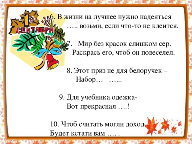 6. В жизни на лучшее нужно надеяться … .. возьми, если что-то не клеится.  7. Мир без красок слишком сер.  Раскрась его, чтоб он повеселел.  8. Этот приз не для белоручек –  Набор… …...  9. Для учебника одежка-  Вот прекрасная ….! 10. Чтоб считать могли доход, Будет кстати вам …. .