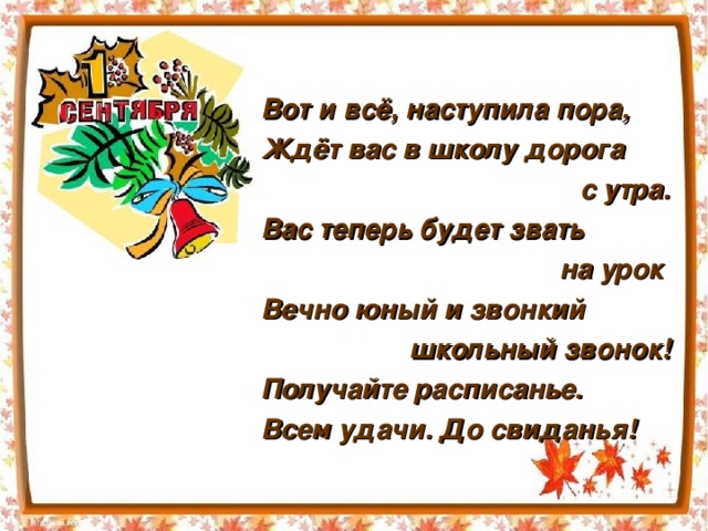 Вот и всё, наступила пора, Ждёт вас в школу дорога с утра. Вас теперь будет звать на урок Вечно юный и звонкий школьный звонок! Получайте расписанье. Всем удачи. До свиданья!