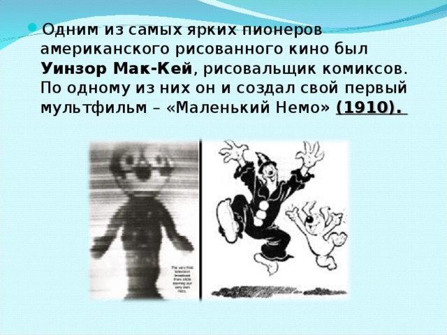 Одним из самых ярких пионеров американского рисованного кино был Уинзор Мак-Кей , рисовальщик комиксов. По одному из них он и создал свой первый мультфильм – «Маленький Немо »  (1910). 