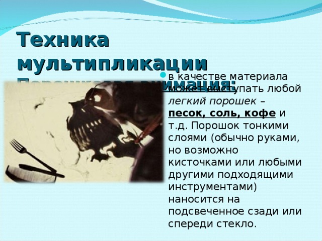 Техника мультипликации  Порошковая анимация: в качестве материала может выступать любой легкий порошек – песок, соль, кофе и т.д. Порошок тонкими слоями (обычно руками, но возможно кисточками или любыми другими подходящими инструментами) наносится на подсвеченное сзади или спереди стекло. 