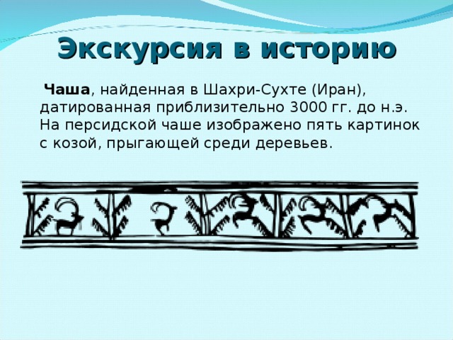 Экскурсия в историю  Чаша , найденная в Шахри-Сухте (Иран), датированная приблизительно 3000 гг. до н.э. На персидской чаше изображено пять картинок с козой, прыгающей среди деревьев. 