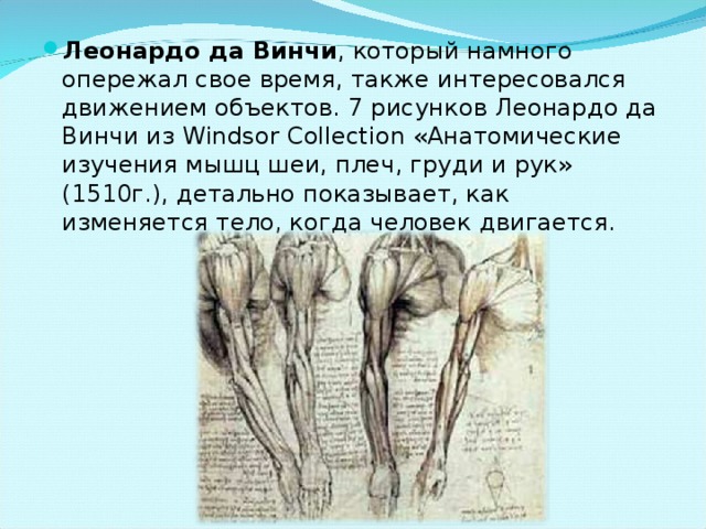 Леонардо да Винчи , который намного опережал свое время, также интересовался движением объектов. 7 рисунков Леонардо да Винчи из Windsor Collection «Анатомические изучения мышц шеи, плеч, груди и рук» (1510г.), детально показывает, как изменяется тело, когда человек двигается. 