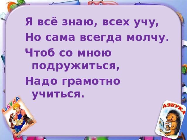 Я всё знаю, всех учу, Но сама всегда молчу. Чтоб со мною подружиться, Надо грамотно учиться.