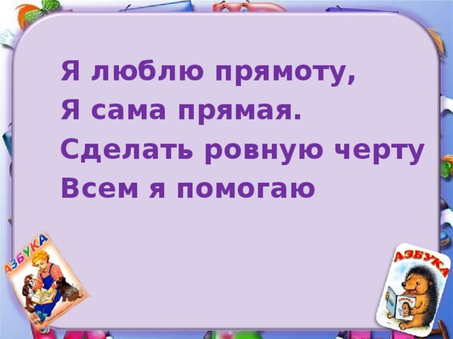 Я люблю прямоту, Я сама прямая. Сделать ровную черту Всем я помогаю