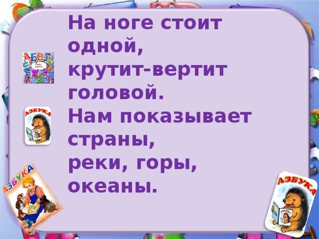 На ноге стоит одной, крутит-вертит головой. Нам показывает страны, реки, горы, океаны.