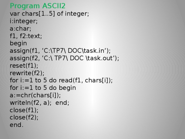 Program ASCII2 var chars[1..5] of integer; i:integer; a:char; f1, f2:text; begin assign(f1, ‘C:\TP7\ DOC\task.in’); assign(f2, ‘C:\ TP7\ DOC \task.out’); reset(f1); rewrite(f2); for i:=1 to 5 do read(f1, chars[i]); for i:=1 to 5 do begin a:=chr(chars[i]); writeln(f2, a); end; close(f1); close(f2); end.