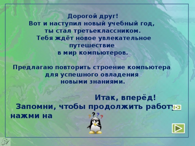 Дорогой друг!  Вот и наступил новый учебный год,  ты стал третьеклассником.  Тебя ждёт новое увлекательное путешествие  в мир компьютеров.   Предлагаю повторить строение компьютера  для успешного овладения  новыми знаниями.  Итак, вперёд!  Запомни, чтобы продолжить работу, нажми на 