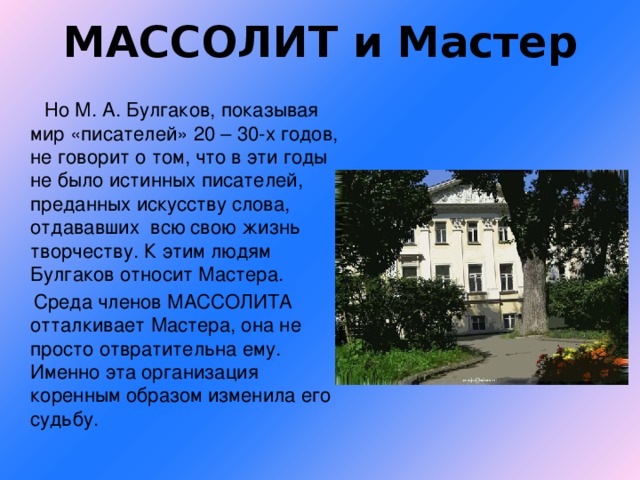 МАССОЛИТ и Мастер  Но М. А. Булгаков, показывая мир «писателей» 20 – 30-х годов, не говорит о том, что в эти годы не было истинных писателей, преданных искусству слова, отдававших всю свою жизнь творчеству. К этим людям Булгаков относит Мастера.  Среда членов МАССОЛИТА отталкивает Мастера, она не просто отвратительна ему. Именно эта организация коренным образом изменила его судьбу.