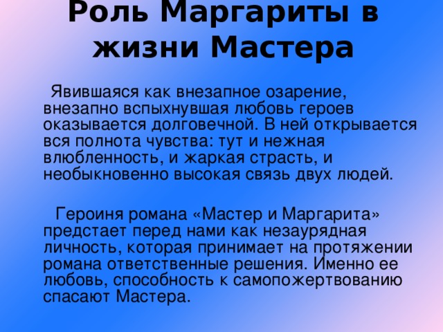 Роль Маргариты в жизни Мастера  Явившаяся как внезапное озарение, внезапно вспыхнувшая любовь героев оказывается долговечной. В ней открывается вся полнота чувства: тут и нежная влюбленность, и жаркая страсть, и необыкновенно высокая связь двух людей.  Героиня романа «Мастер и Маргарита» предстает перед нами как незаурядная личность, которая принимает на протяжении романа ответственные решения. Именно ее любовь, способность к самопожертвованию спасают Мастера.