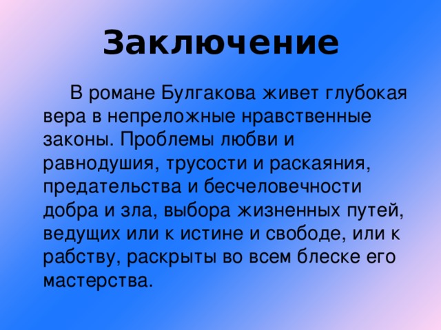 Заключение  В романе Булгакова живет глубокая вера в непреложные нравственные законы. Проблемы любви и равнодушия, трусости и раскаяния, предательства и бесчеловечности добра и зла, выбора жизненных путей, ведущих или к истине и свободе, или к рабству, раскрыты во всем блеске его мастерства.