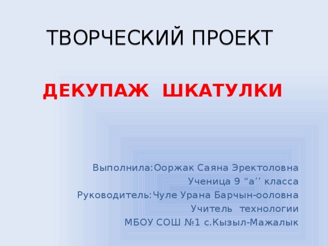 ТВОРЧЕСКИЙ ПРОЕКТ ДЕКУПАЖ ШКАТУЛКИ Выполнила:Ооржак Саяна Эректоловна Ученица 9 “а’’ класса  Руководитель:Чуле Урана Барчын-ооловна Учитель технологии МБОУ СОШ №1 с.Кызыл-Мажалык 