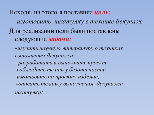 Исходя, из этого я поставила цель :   изготовить шкатулку в технике декупаж Для реализации цели были поставлены следующие задачи:  - изучить научную литературу о техниках выполнения декупажа;  - разработать и выполнить проект;  -соблюдать технику безопасности;  -изготовить по проекту изделие;  - описать технику выполнения декупажа шкатулки ; 